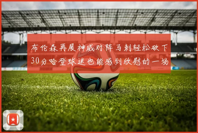 布伦森再展神威对阵马刺轻松砍下30分哈登球迷也能感到欣慰的一场比赛