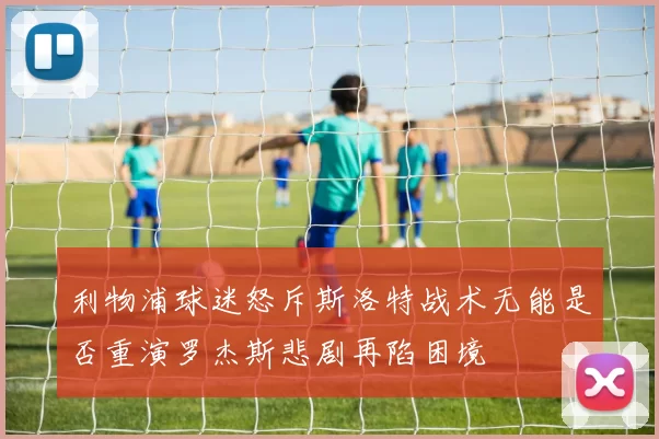 利物浦球迷怒斥斯洛特战术无能是否重演罗杰斯悲剧再陷困境