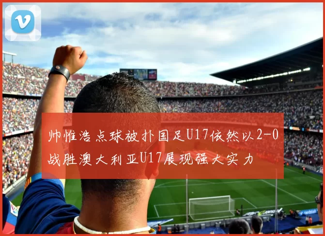 帅惟浩点球被扑国足U17依然以2-0战胜澳大利亚U17展现强大实力