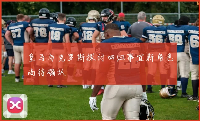 皇马与克罗斯探讨回归事宜新角色尚待确认
