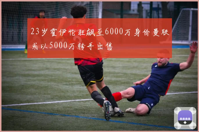23岁霍伊伦狂飙至6000万身价曼联或以5000万转手出售
