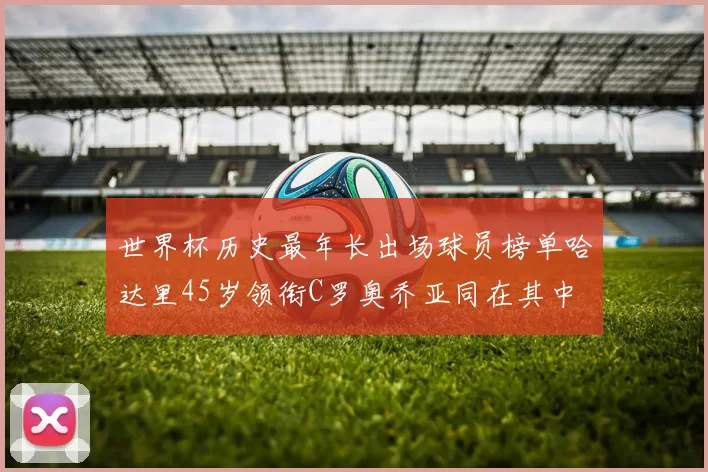 世界杯历史最年长出场球员榜单哈达里45岁领衔C罗奥乔亚同在其中