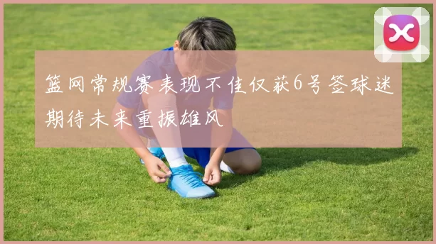 篮网常规赛表现不佳仅获6号签球迷期待未来重振雄风