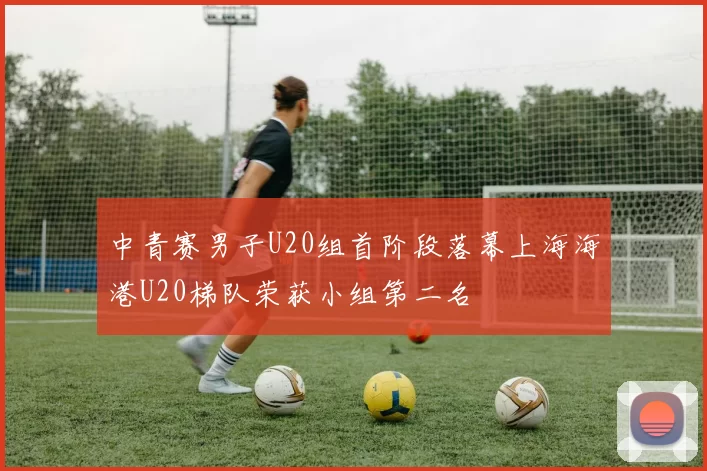 中青赛男子U20组首阶段落幕上海海港U20梯队荣获小组第二名