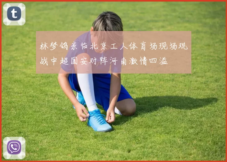 林梦鸽亲临北京工人体育场现场观战中超国安对阵河南激情四溢