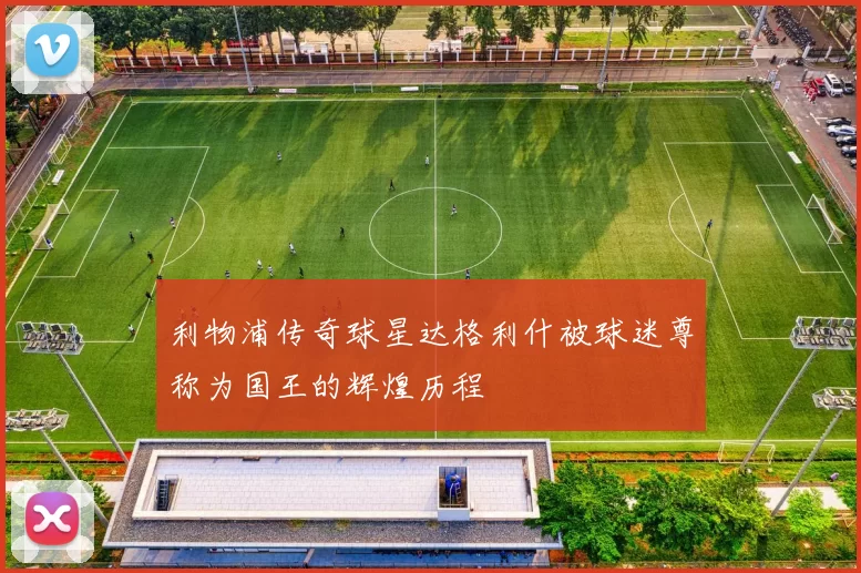 利物浦传奇球星达格利什被球迷尊称为国王的辉煌历程