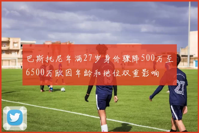 巴斯托尼年满27岁身价骤降500万至6500万欧因年龄和地位双重影响
