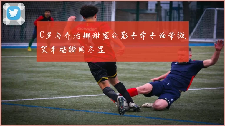 C罗与乔治娜甜蜜合影手牵手面带微笑幸福瞬间尽显