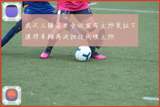 武汉三镇召开会议宣布主帅莫拉下课邓卓翔再次担任代理主帅