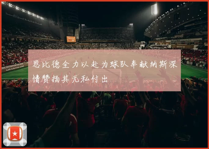恩比德全力以赴为球队奉献纳斯深情赞扬其无私付出