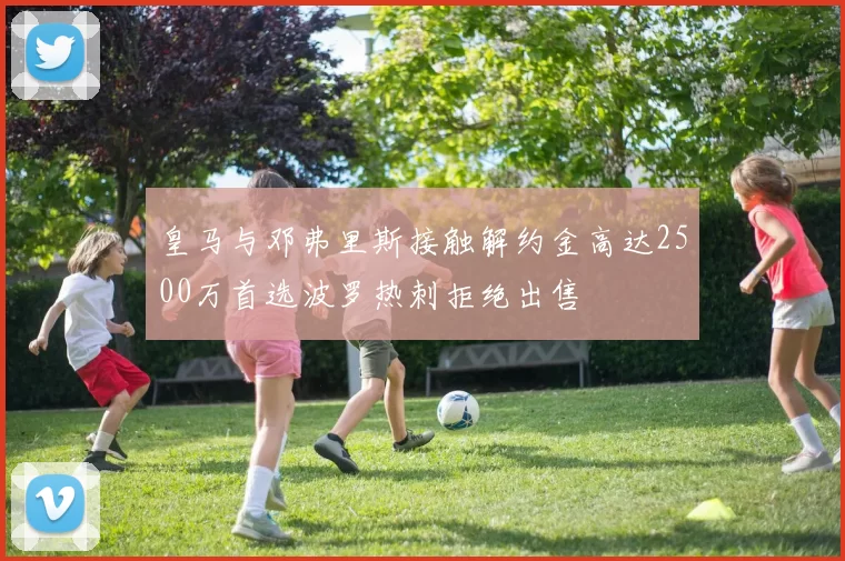 皇马与邓弗里斯接触解约金高达2500万首选波罗热刺拒绝出售