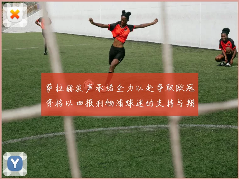 萨拉赫发声承诺全力以赴争取欧冠资格以回报利物浦球迷的支持与期待