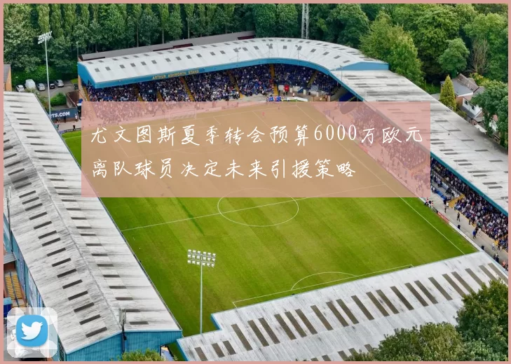 尤文图斯夏季转会预算6000万欧元离队球员决定未来引援策略